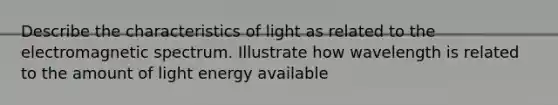 Describe the <a href='https://www.questionai.com/knowledge/kPJGjjCNRq-characteristics-of-light' class='anchor-knowledge'>characteristics of light</a> as related to the electromagnetic spectrum. Illustrate how wavelength is related to the amount of light energy available