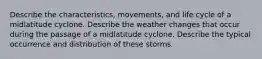 Describe the characteristics, movements, and life cycle of a midlatitude cyclone. Describe the weather changes that occur during the passage of a midlatitude cyclone. Describe the typical occurrence and distribution of these storms.