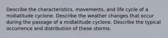 Describe the characteristics, movements, and life cycle of a midlatitude cyclone. Describe the weather changes that occur during the passage of a midlatitude cyclone. Describe the typical occurrence and distribution of these storms.