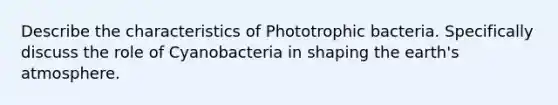 Describe the characteristics of Phototrophic bacteria. Specifically discuss the role of Cyanobacteria in shaping the earth's atmosphere.