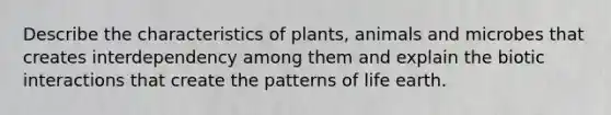 Describe the characteristics of plants, animals and microbes that creates interdependency among them and explain the biotic interactions that create the patterns of life earth.