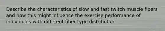 Describe the characteristics of slow and fast twitch muscle fibers and how this might influence the exercise performance of individuals with different fiber type distribution