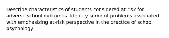 Describe characteristics of students considered at-risk for adverse school outcomes. Identify some of problems associated with emphasizing at-risk perspective in the practice of school psychology.