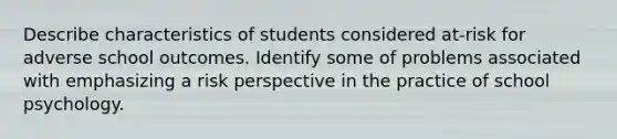 Describe characteristics of students considered at-risk for adverse school outcomes. Identify some of problems associated with emphasizing a risk perspective in the practice of school psychology.