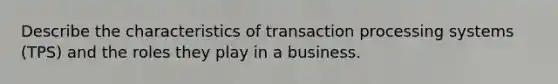 Describe the characteristics of transaction processing systems (TPS) and the roles they play in a business.