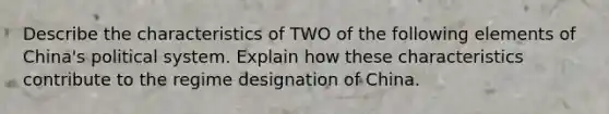 Describe the characteristics of TWO of the following elements of China's political system. Explain how these characteristics contribute to the regime designation of China.