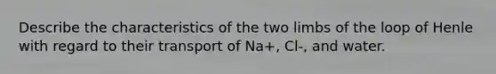 Describe the characteristics of the two limbs of the loop of Henle with regard to their transport of Na+, Cl-, and water.