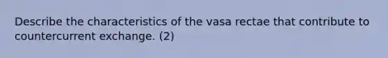 Describe the characteristics of the vasa rectae that contribute to countercurrent exchange. (2)