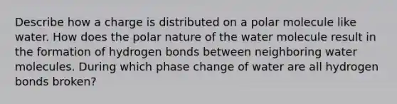 Describe how a charge is distributed on a polar molecule like water. How does the polar nature of the water molecule result in the formation of hydrogen bonds between neighboring water molecules. During which phase change of water are all hydrogen bonds broken?