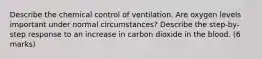 Describe the chemical control of ventilation. Are oxygen levels important under normal circumstances? Describe the step-by-step response to an increase in carbon dioxide in the blood. (6 marks)