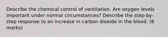 Describe the chemical control of ventilation. Are oxygen levels important under normal circumstances? Describe the step-by-step response to an increase in carbon dioxide in <a href='https://www.questionai.com/knowledge/k7oXMfj7lk-the-blood' class='anchor-knowledge'>the blood</a>. (6 marks)