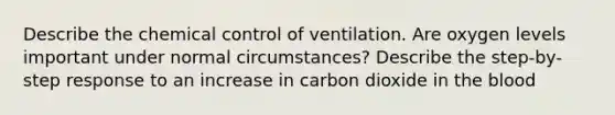 Describe the chemical control of ventilation. Are oxygen levels important under normal circumstances? Describe the step-by-step response to an increase in carbon dioxide in <a href='https://www.questionai.com/knowledge/k7oXMfj7lk-the-blood' class='anchor-knowledge'>the blood</a>