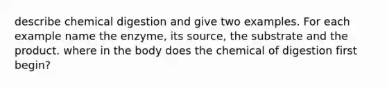 describe chemical digestion and give two examples. For each example name the enzyme, its source, the substrate and the product. where in the body does the chemical of digestion first begin?