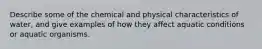 Describe some of the chemical and physical characteristics of water, and give examples of how they affect aquatic conditions or aquatic organisms.
