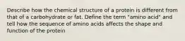 Describe how the chemical structure of a protein is different from that of a carbohydrate or fat. Define the term "amino acid" and tell how the sequence of amino acids affects the shape and function of the protein