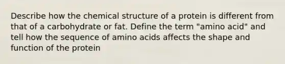 Describe how the chemical structure of a protein is different from that of a carbohydrate or fat. Define the term "amino acid" and tell how the sequence of amino acids affects the shape and function of the protein