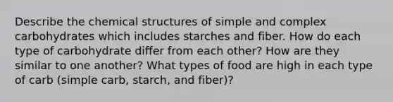 Describe the chemical structures of simple and complex carbohydrates which includes starches and fiber. How do each type of carbohydrate differ from each other? How are they similar to one another? What types of food are high in each type of carb (simple carb, starch, and fiber)?