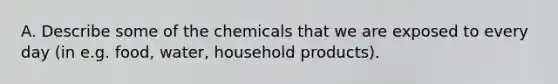 A. Describe some of the chemicals that we are exposed to every day (in e.g. food, water, household products).