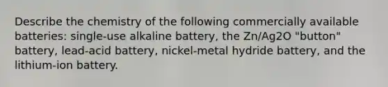 Describe the chemistry of the following commercially available batteries: single-use alkaline battery, the Zn/Ag2O "button" battery, lead-acid battery, nickel-metal hydride battery, and the lithium-ion battery.