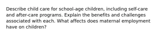 Describe child care for school-age children, including self-care and after-care programs. Explain the benefits and challenges associated with each. What affects does maternal employment have on children?