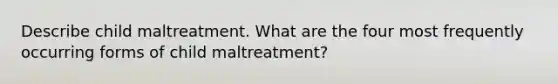 Describe child maltreatment. What are the four most frequently occurring forms of child maltreatment?