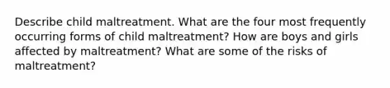 Describe child maltreatment. What are the four most frequently occurring forms of child maltreatment? How are boys and girls affected by maltreatment? What are some of the risks of maltreatment?