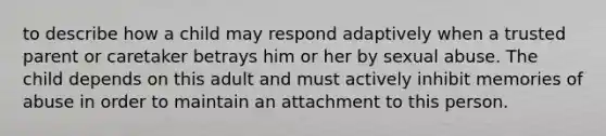 to describe how a child may respond adaptively when a trusted parent or caretaker betrays him or her by sexual abuse. The child depends on this adult and must actively inhibit memories of abuse in order to maintain an attachment to this person.