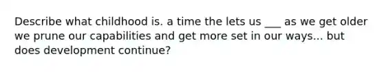 Describe what childhood is. a time the lets us ___ as we get older we prune our capabilities and get more set in our ways... but does development continue?