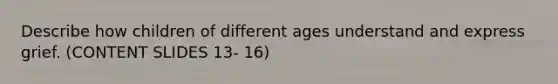 Describe how children of different ages understand and express grief. (CONTENT SLIDES 13- 16)