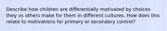 Describe how children are differentially motivated by choices they vs others make for them in different cultures. How does this relate to motivations for primary or secondary control?