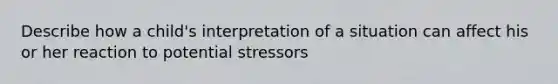 Describe how a child's interpretation of a situation can affect his or her reaction to potential stressors