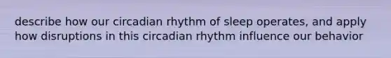 describe how our circadian rhythm of sleep operates, and apply how disruptions in this circadian rhythm influence our behavior