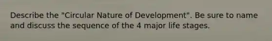 Describe the "Circular Nature of Development". Be sure to name and discuss the sequence of the 4 major life stages.