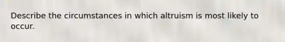 Describe the circumstances in which altruism is most likely to occur.