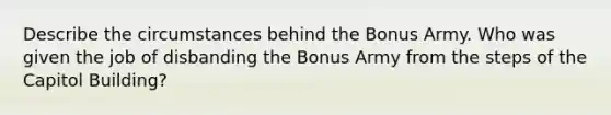 Describe the circumstances behind the Bonus Army. Who was given the job of disbanding the Bonus Army from the steps of the Capitol Building?