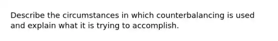 Describe the circumstances in which counterbalancing is used and explain what it is trying to accomplish.