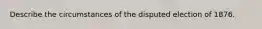 Describe the circumstances of the disputed election of 1876.