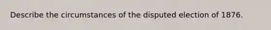 Describe the circumstances of the disputed election of 1876.