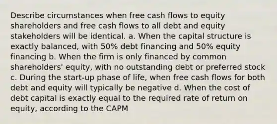 Describe circumstances when free cash flows to equity shareholders and free cash flows to all debt and equity stakeholders will be identical. a. When the capital structure is exactly balanced, with 50% debt financing and 50% equity financing b. When the firm is only financed by common shareholders' equity, with no outstanding debt or preferred stock c. During the start-up phase of life, when free cash flows for both debt and equity will typically be negative d. When the cost of debt capital is exactly equal to the required rate of return on equity, according to the CAPM