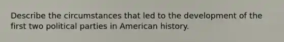 Describe the circumstances that led to the development of the first two political parties in American history.