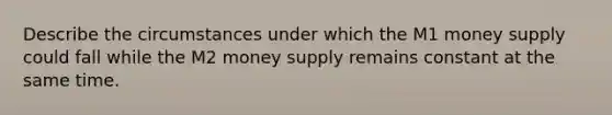 Describe the circumstances under which the M1 money supply could fall while the M2 money supply remains constant at the same time.