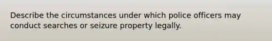 Describe the circumstances under which police officers may conduct searches or seizure property legally.