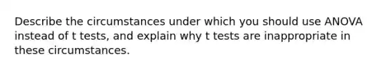 Describe the circumstances under which you should use ANOVA instead of t tests, and explain why t tests are inappropriate in these circumstances.