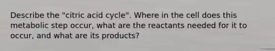 Describe the "citric acid cycle". Where in the cell does this metabolic step occur, what are the reactants needed for it to occur, and what are its products?