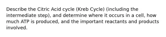 Describe the Citric Acid cycle (Kreb Cycle) (including the intermediate step), and determine where it occurs in a cell, how much ATP is produced, and the important reactants and products involved.