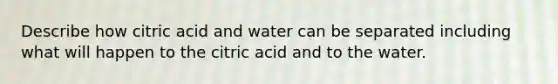 Describe how citric acid and water can be separated including what will happen to the citric acid and to the water.