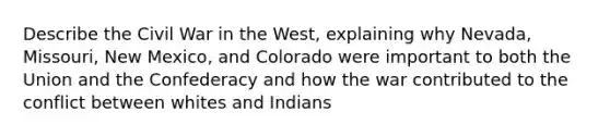 Describe the Civil War in the West, explaining why Nevada, Missouri, New Mexico, and Colorado were important to both the Union and the Confederacy and how the war contributed to the conflict between whites and Indians