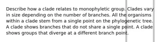 Describe how a clade relates to monophyletic group. Clades vary in size depending on the number of branches. All the organisms within a clade stem from a single point on the phylogenetic tree. A clade shows branches that do not share a single point. A clade shows groups that diverge at a different branch point.