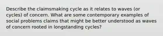 Describe the claimsmaking cycle as it relates to waves (or cycles) of concern. What are some contemporary examples of social problems claims that might be better understood as waves of concern rooted in longstanding cycles?