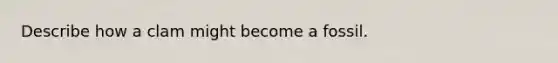 Describe how a clam might become a fossil.